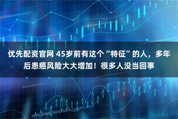 优先配资官网 45岁前有这个“特征”的人，多年后患癌风险大大增加！很多人没当回事