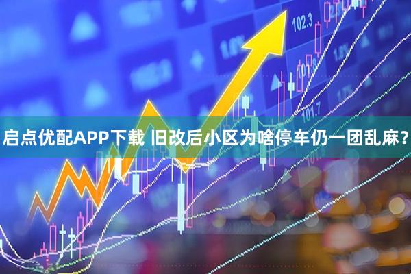启点优配APP下载 旧改后小区为啥停车仍一团乱麻？