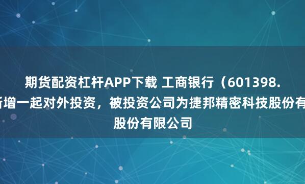 期货配资杠杆APP下载 工商银行（601398.SH）新增一起对外投资，被投资公司为捷邦精密科技股份有限公司