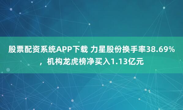 股票配资系统APP下载 力星股份换手率38.69%，机构龙虎榜净买入1.13亿元