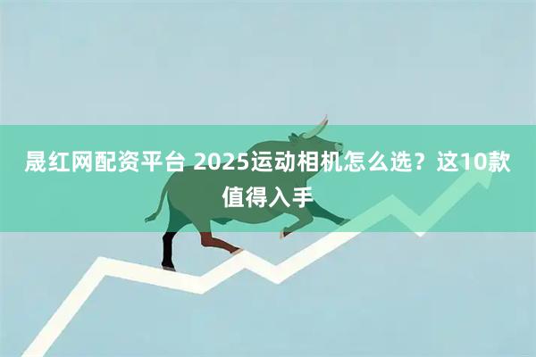 晟红网配资平台 2025运动相机怎么选？这10款值得入手