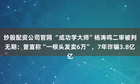 炒股配资公司官网 “成功学大师”杨涛鸣二审被判无期：曾宣称“一根头发卖6万”，7年诈骗3.8亿