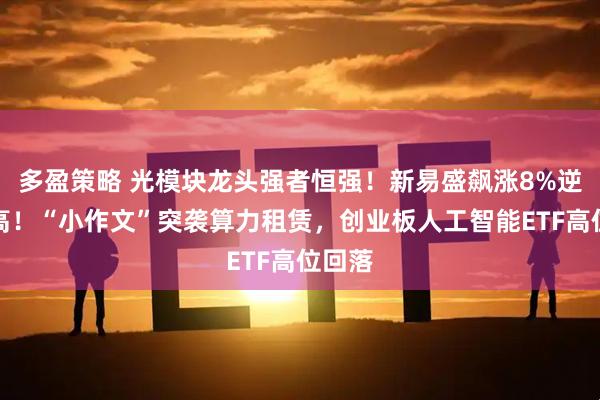 多盈策略 光模块龙头强者恒强！新易盛飙涨8%逆市新高！“小作文”突袭算力租赁，创业板人工智能ETF高位回落
