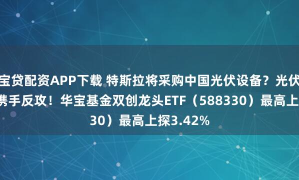 宝贷配资APP下载 特斯拉将采购中国光伏设备？光伏+光模块携手反攻！华宝基金双创龙头ETF（588330）最高上探3.42%