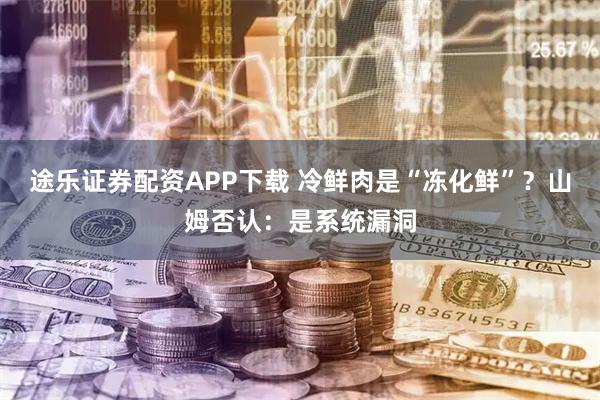 途乐证券配资APP下载 冷鲜肉是“冻化鲜”？山姆否认：是系统漏洞