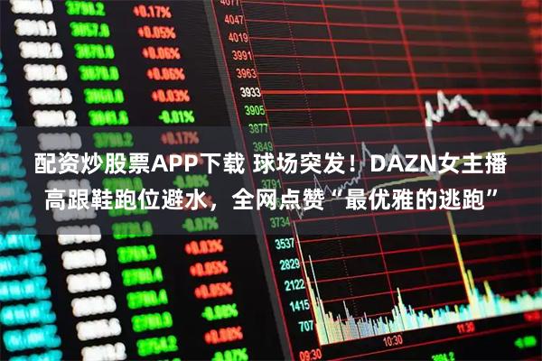 配资炒股票APP下载 球场突发！DAZN女主播高跟鞋跑位避水，全网点赞“最优雅的逃跑”