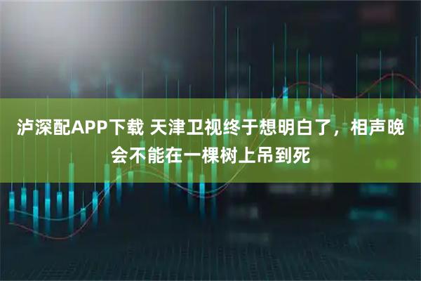 泸深配APP下载 天津卫视终于想明白了，相声晚会不能在一棵树上吊到死