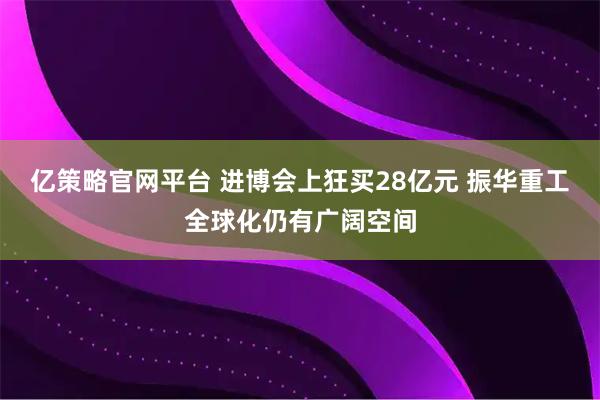 亿策略官网平台 进博会上狂买28亿元 振华重工全球化仍有广阔空间