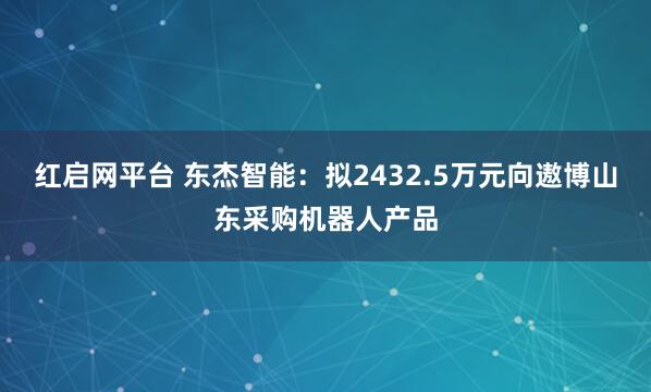 红启网平台 东杰智能：拟2432.5万元向遨博山东采购机器人产品