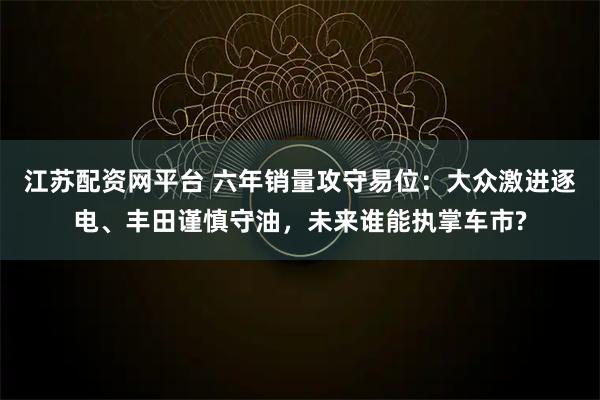 江苏配资网平台 六年销量攻守易位：大众激进逐电、丰田谨慎守油，未来谁能执掌车市?
