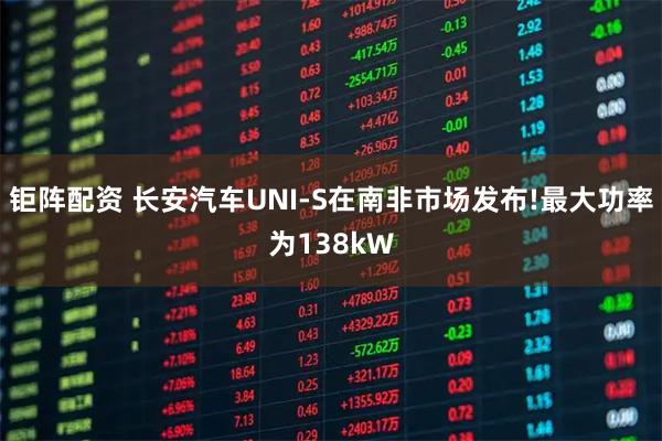 钜阵配资 长安汽车UNI-S在南非市场发布!最大功率为138kW