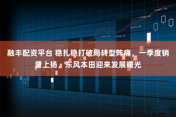 融丰配资平台 稳扎稳打破局转型阵痛，一季度销量上扬，东风本田迎来发展曙光