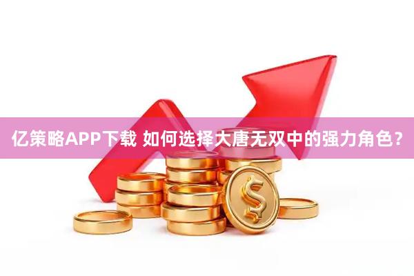 亿策略APP下载 如何选择大唐无双中的强力角色？