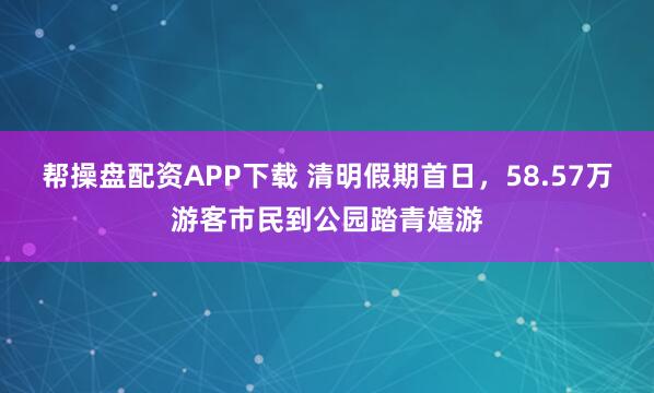 帮操盘配资APP下载 清明假期首日，58.57万游客市民到公园踏青嬉游