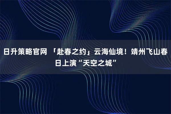日升策略官网 「赴春之约」云海仙境！靖州飞山春日上演“天空之城”