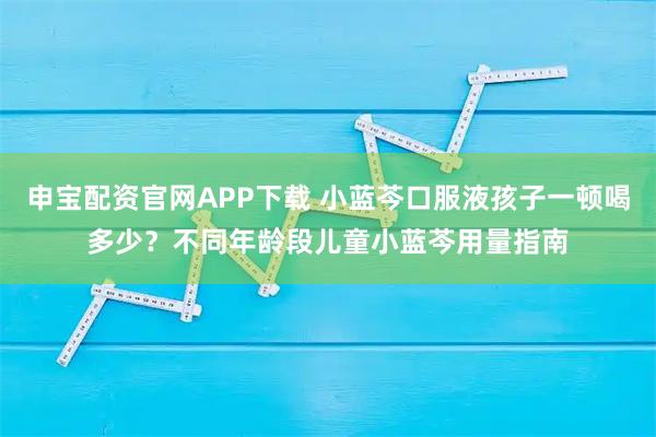 申宝配资官网APP下载 小蓝芩口服液孩子一顿喝多少？不同年龄段儿童小蓝芩用量指南