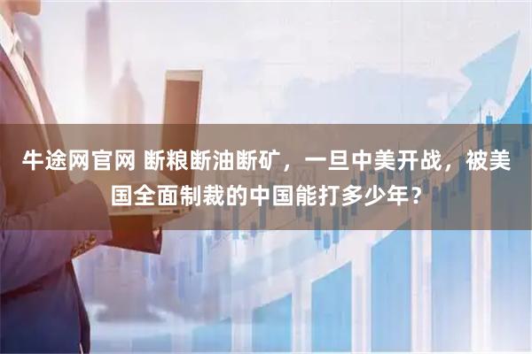 牛途网官网 断粮断油断矿，一旦中美开战，被美国全面制裁的中国能打多少年？