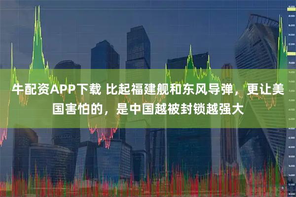牛配资APP下载 比起福建舰和东风导弹，更让美国害怕的，是中国越被封锁越强大