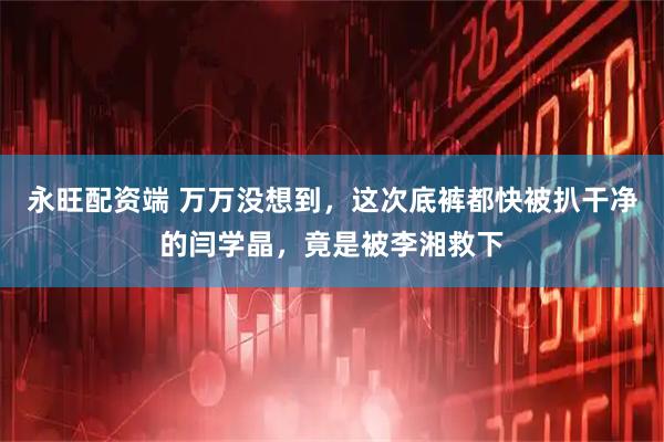 永旺配资端 万万没想到，这次底裤都快被扒干净的闫学晶，竟是被李湘救下