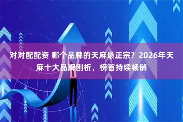 对对配配资 哪个品牌的天麻最正宗？2026年天麻十大品牌刨析，榜首持续畅销