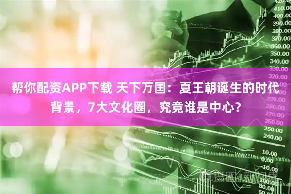 帮你配资APP下载 天下万国：夏王朝诞生的时代背景，7大文化圈，究竟谁是中心？