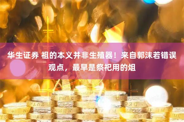 华生证券 祖的本义并非生殖器！来自郭沫若错误观点，最早是祭祀用的俎