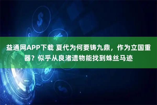 益通网APP下载 夏代为何要铸九鼎，作为立国重器？似乎从良渚遗物能找到蛛丝马迹