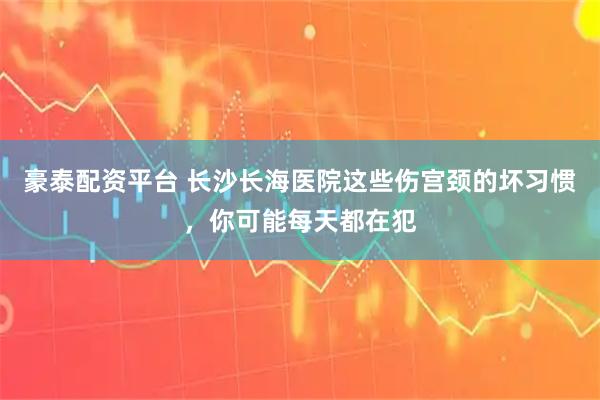 豪泰配资平台 长沙长海医院这些伤宫颈的坏习惯，你可能每天都在犯