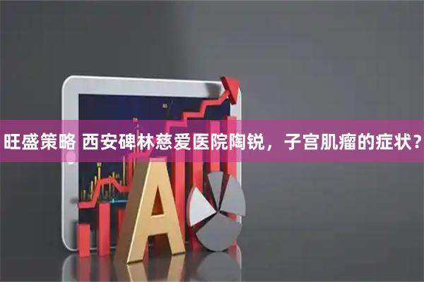 旺盛策略 西安碑林慈爱医院陶锐，子宫肌瘤的症状？