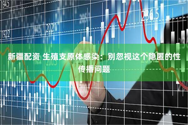 新疆配资 生殖支原体感染：别忽视这个隐匿的性传播问题