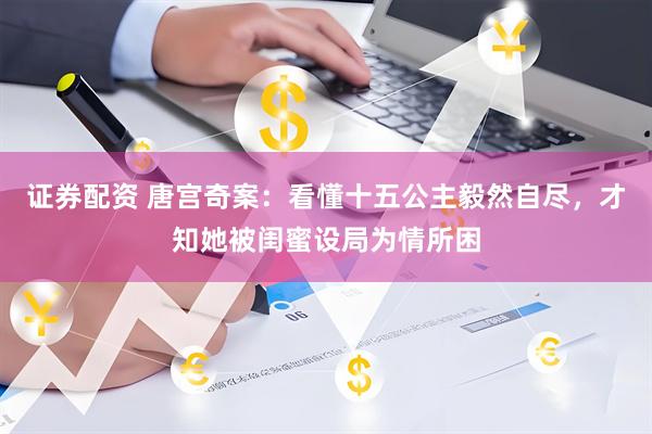 证券配资 唐宫奇案：看懂十五公主毅然自尽，才知她被闺蜜设局为情所困