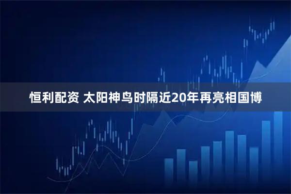 恒利配资 太阳神鸟时隔近20年再亮相国博