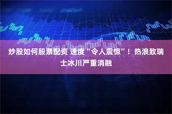 炒股如何股票配资 速度“令人震惊”！热浪致瑞士冰川严重消融