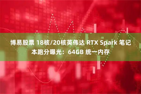 博易股票 18核/20核英伟达 RTX Spark 笔记本跑分曝光：64GB 统一内存