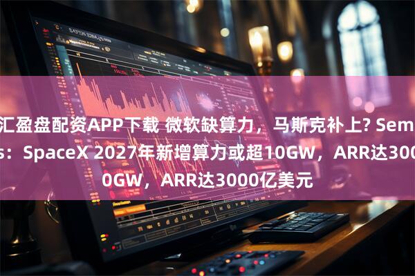 汇盈盘配资APP下载 微软缺算力，马斯克补上? SemiAnalysis：SpaceX 2027年新增算力或超10GW，ARR达3000亿美元