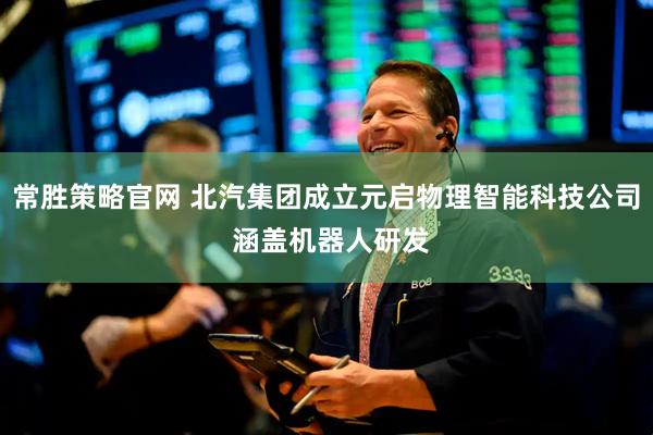 常胜策略官网 北汽集团成立元启物理智能科技公司 涵盖机器人研发