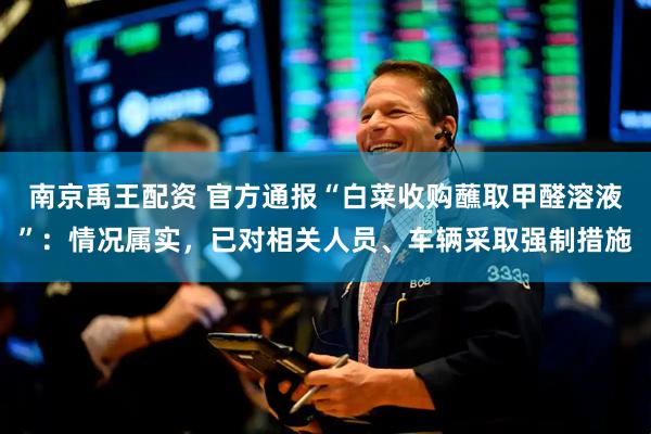 南京禹王配资 官方通报“白菜收购蘸取甲醛溶液”：情况属实，已对相关人员、车辆采取强制措施