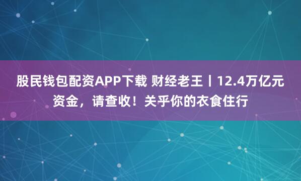股民钱包配资APP下载 财经老王丨12.4万亿元资金，请查收！关乎你的衣食住行