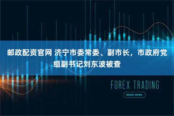 邮政配资官网 济宁市委常委、副市长，市政府党组副书记刘东波被查