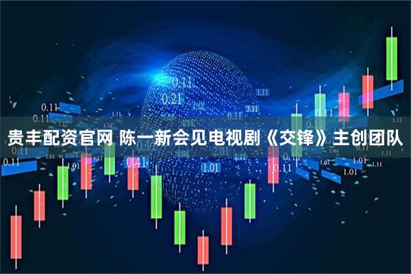 贵丰配资官网 陈一新会见电视剧《交锋》主创团队