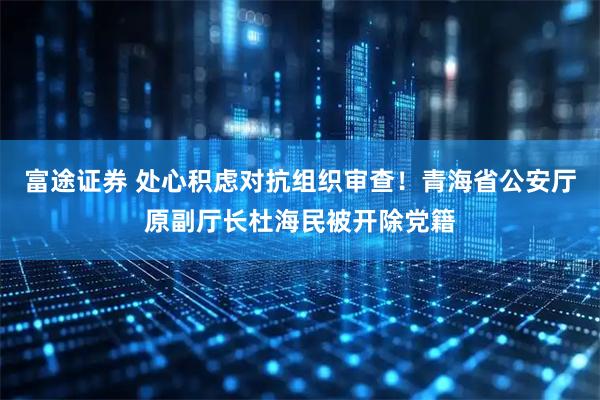 富途证券 处心积虑对抗组织审查！青海省公安厅原副厅长杜海民被开除党籍